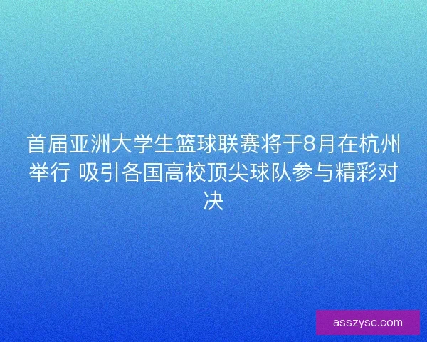 首届亚洲大学生篮球联赛将于8月在杭州举行 吸引各国高校顶尖球队参与精彩对决