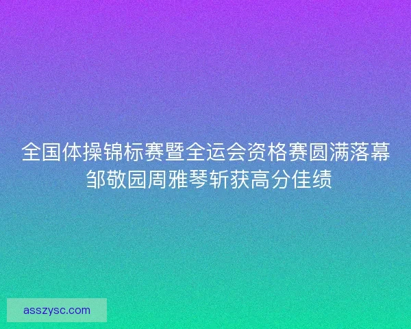 全国体操锦标赛暨全运会资格赛圆满落幕 邹敬园周雅琴斩获高分佳绩