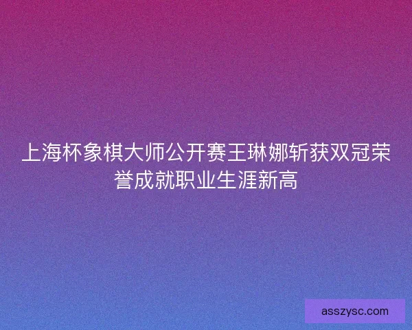上海杯象棋大师公开赛王琳娜斩获双冠荣誉成就职业生涯新高