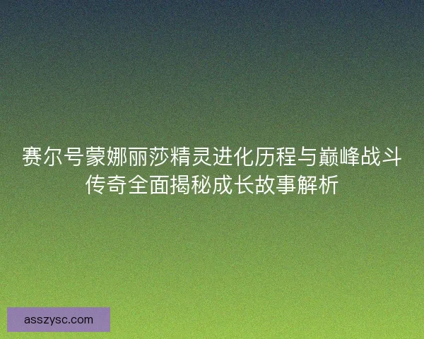 赛尔号蒙娜丽莎精灵进化历程与巅峰战斗传奇全面揭秘成长故事解析