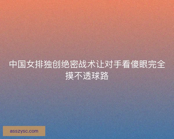 中国女排独创绝密战术让对手看傻眼完全摸不透球路