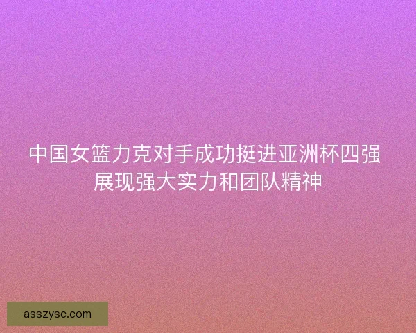 中国女篮力克对手成功挺进亚洲杯四强 展现强大实力和团队精神