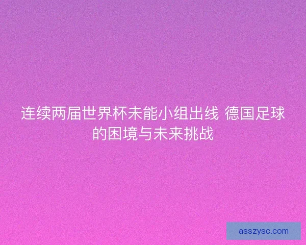 连续两届世界杯未能小组出线 德国足球的困境与未来挑战