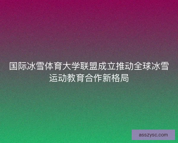 国际冰雪体育大学联盟成立推动全球冰雪运动教育合作新格局
