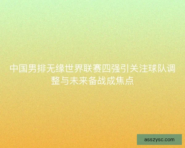 中国男排无缘世界联赛四强引关注球队调整与未来备战成焦点