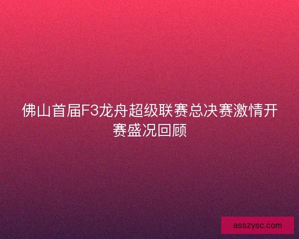 佛山首届F3龙舟超级联赛总决赛激情开赛盛况回顾